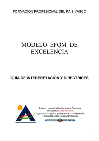 FORMACIÓN PROFESIONAL DEL PAÍS VASCO




     MODELO EFQM DE
       EXCELENCIA



GUÍA DE INTERPRETACIÓN Y DIRECTRICES




                                        1
 