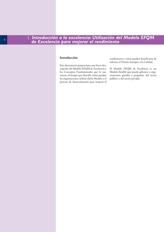 4
    1. Introducción a la excelencia: Utilización del Modelo EFQM
       de Excelencia para mejorar el rendimiento


                   Introducción                                    rendimiento y cómo pueden beneficiarse de
                                                                   solicitar el Premio Europeo a la Calidad.
                   Este documento proporciona una breve des-
                   cripción del Modelo EFQM de Excelencia y        El Modelo EFQM de Excelencia es un
                   los Conceptos Fundamentales que lo sus-         Modelo flexible que puede aplicarse a orga-
                   tentan, al tiempo que describe cómo pueden      nizaciones grandes y pequeñas, del sector
                   las organizaciones utilizar dicho Modelo y el   público o del sector privado.
                   proceso de Autoevaluación para mejorar el
 