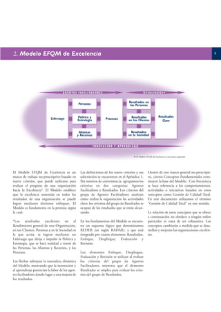 2. Modelo EFQM de Excelencia                                                                                                                                     5




                                    A G E N T E S FA C I L I TA D O R E S                                   R E S U LT A D O S +


                                                                                               Resultados en
                                                  Personas                                      las Personas


                                                 Politica y                                      Resultados                 Resultados
                           Liderazgo             Estrategia                 Procesos           en los Clientes                Clave


                                                  Alianzas                                      Resultados
                                                 y Recursos                                   en la Sociedad


                                                               I N N OVA C I Ó N Y A P R E N D I Z A J E


                                                                                                   ® El Modelo EFQM de Excelencia es una marca registrada




El Modelo EFQM de Excelencia es un                  Las definiciones de los nueve criterios y sus                Dentro de este marco general no-prescripti-
marco de trabajo no-prescriptivo basado en          subcriterios se encuentran en el Apéndice 1.                 vo, ciertos Conceptos Fundamentales cons-
nueve criterios, que puede utilizarse para          Por motivos de conveniencia, agrupamos los                   tituyen la base del Modelo. Con frecuencia
evaluar el progreso de una organización             criterios en dos categorías: Agentes                         se hace referencia a los comportamientos,
hacia la Excelencia*. El Modelo establece           Facilitadores y Resultados. Los criterios del                actividades o iniciativas basados en estos
que la excelencia sostenida en todos los            grupo de Agentes Facilitadores analizan                      conceptos como Gestión de Calidad Total.
resultados de una organización se puede             cómo realiza la organización las actividades                 En este documento utilizamos el término
lograr mediante distintos enfoques. El              clave; los criterios del grupo de Resultados se              “Gestión de Calidad Total” en este sentido.
Modelo se fundamenta en la premisa según            ocupan de los resultados que se están alcan-
la cual:                                            zando.                                                       La relación de estos conceptos que se ofrece
                                                                                                                 a continuación no obedece a ningún orden
*Los resultados excelentes en el                    En los fundamentos del Modelo se encuen-                     particular ni trata de ser exhaustiva. Los
Rendimiento general de una Organización,            tra un esquema lógico que denominamos                        conceptos cambiarán a medida que se desa-
en sus Clientes, Personas y en la Sociedad en       REDER (en inglés RADAR), y que está                          rrollan y mejoran las organizaciones excelen-
la que actúa, se logran mediante un                 integrado por cuatro elementos: Resultados,                  tes.
Liderazgo que dirija e impulse la Política y        Enfoque, Despliegue, Evaluación y
Estrategia, que se hará realidad a través de        Revisión.
las Personas, las Alianzas y Recursos, y los
Procesos.                                           Los elementos Enfoque, Despliegue,
                                                    Evaluación y Revisión se utilizan al evaluar
Las flechas subrayan la naturaleza dinámica         los criterios del grupo de Agentes
del Modelo, mostrando que la innovación y           Facilitadores, mientras que el elemento
el aprendizaje potencian la labor de los agen-      Resultados se emplea para evaluar los crite-
tes facilitadores dando lugar a una mejora de       rios del grupo de Resultados.
los resultados.
 
