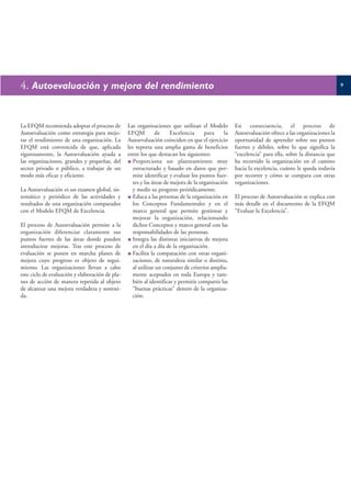 4. Autoevaluación y mejora del rendimiento                                                                                                           9




La EFQM recomienda adoptar el proceso de         Las organizaciones que utilizan el Modelo          En consecuencia, el proceso de
Autoevaluación como estrategia para mejo-        EFQM           de     Excelencia     para     la   Autoevaluación ofrece a las organizaciones la
rar el rendimiento de una organización. La       Autoevaluación coinciden en que el ejercicio       oportunidad de aprender sobre sus puntos
EFQM está convencida de que, aplicada            les reporta una amplia gama de beneficios          fuertes y débiles, sobre lo que significa la
rigurosamente, la Autoevaluación ayuda a         entre los que destacan los siguientes:             “excelencia” para ella, sobre la distancia que
las organizaciones, grandes y pequeñas, del         Proporciona un planteamiento muy                ha recorrido la organización en el camino
sector privado o público, a trabajar de un          estructurado y basado en datos que per-         hacia la excelencia, cuánto le queda todavía
modo más eficaz y eficiente.                        mite identificar y evaluar los puntos fuer-     por recorrer y cómo se compara con otras
                                                    tes y las áreas de mejora de la organización    organizaciones.
La Autoevaluación es un examen global, sis-         y medir su progreso periódicamente.
temático y periódico de las actividades y           Educa a las personas de la organización en      El proceso de Autoevaluación se explica con
resultados de una organización comparados           los Conceptos Fundamentales y en el             más detalle en el documento de la EFQM
con el Modelo EFQM de Excelencia.                   marco general que permite gestionar y           “Evaluar la Excelencia”.
                                                    mejorar la organización, relacionando
El proceso de Autoevaluación permite a la           dichos Conceptos y marco general con las
organización diferenciar claramente sus             responsabilidades de las personas.
puntos fuertes de las áreas donde pueden            Integra las distintas iniciativas de mejora
introducirse mejoras. Tras este proceso de          en el día a día de la organización.
evaluación se ponen en marcha planes de             Facilita la comparación con otras organi-
mejora cuyo progreso es objeto de segui-            zaciones, de naturaleza similar o distinta,
miento. Las organizaciones llevan a cabo            al utilizar un conjunto de criterios amplia-
este ciclo de evaluación y elaboración de pla-      mente aceptados en toda Europa y tam-
nes de acción de manera repetida al objeto          bién al identificar y permitir compartir las
de alcanzar una mejora verdadera y sosteni-         “buenas prácticas” dentro de la organiza-
da.                                                 ción.
 
