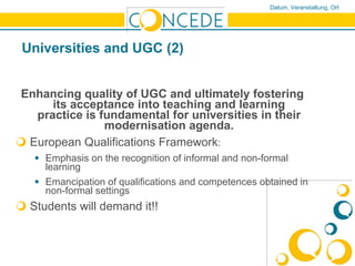 Universities and UGC (2) Enhancing quality of UGC and ultimately fostering its acceptance into teaching and learning practice is fundamental for universities in their modernisation agenda. European Qualifications Framework :  Emphasis on the recognition of informal and non-formal learning Emancipation of qualifications and competences obtained in non-formal settings Students will demand it!!   