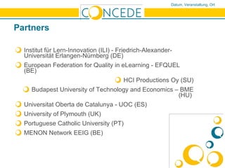 Partners Institut für Lern-Innovation (ILI) -  Friedrich-Alexander-Universität Erlangen-Nürnberg (DE) European Federation for Quality in eLearning - EFQUEL (BE)  HCI Productions Oy (SU) Budapest University of Technology and Economics – BME (HU)  Universitat Oberta de Catalunya  - UOC (ES) University of Plymouth (UK) Portuguese Catholic University  (PT) MENON Network EEIG (BE) 