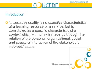 Introduction “… because quality is no  objective  characteristics of a learning resource or a service, but is constituted as a specific characteristic of a  context  which – in turn - is made up through the relation of the personal, organisational, social and structural interaction of the stakeholders involved.”  Ehlers (2010)   ©   Institut für Lern-Innovation 2008 