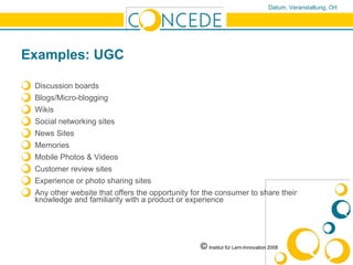 Examples: UGC Discussion boards Blogs/Micro-blogging Wikis Social networking sites News Sites Memories Mobile Photos & Videos Customer review sites Experience or photo sharing sites Any other website that offers the opportunity for the consumer to share their knowledge and familiarity with a product or experience ©   Institut für Lern-Innovation 2008 