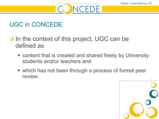 UGC in CONCEDE  In the context of this project, UGC can be defined as  content that is created and shared freely by University students and/or teachers and  which has not been through a process of formal peer review. 