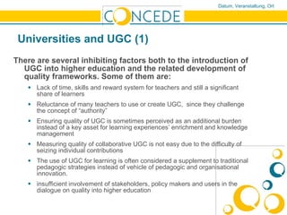 Universities and UGC (1) There are several inhibiting factors both to the introduction of UGC into higher education and the related development of quality frameworks. Some of them are: Lack of time, skills and reward system for teachers and still a significant share of learners  Reluctance of many teachers to use or create UGC,  since they challenge the concept of “authority” Ensuring quality of UGC is sometimes perceived as an additional burden instead of a key asset for learning experiences’ enrichment and knowledge management Measuring quality of collaborative UGC is not easy due to the difficulty of seizing individual contributions The use of UGC for learning is often considered a supplement to traditional pedagogic strategies instead of vehicle of pedagogic and organisational innovation.  insufficient involvement of stakeholders, policy makers and users in the dialogue on quality into higher education 