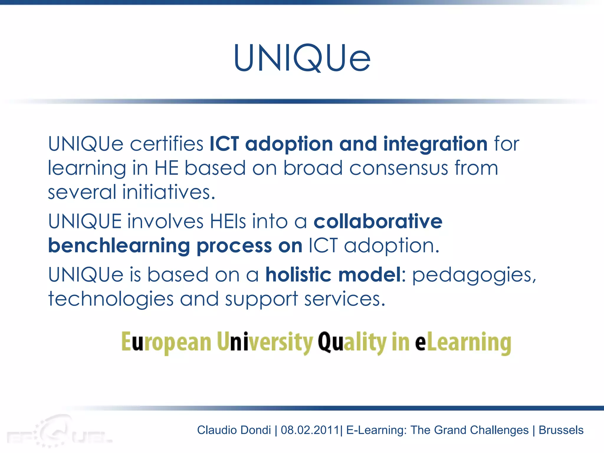 UNIQUe certifies  ICT adoption and integration  for learning in HE based on broad consensus from several initiatives. UNIQUE involves HEIs into a  collaborative benchlearning process on  ICT adoption. UNIQUe is based on a  holistic model : pedagogies, technologies and support services. UNIQUe Claudio Dondi | 08.02.2011| E-Learning: The Grand Challenges | Brussels 