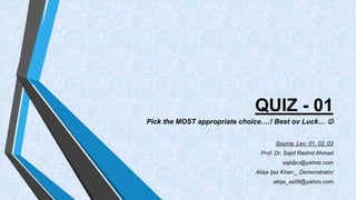 QUIZ - 01 
Pick the MOST appropriate choice….! Best ov Luck…  
Source: Lec: 01, 02, 03 
Prof. Dr. Sajid Rashid Ahmad 
sajidpu@yahoo.com 
Atiqa Ijaz Khan _ Demonstrator 
atiqa_ss09@yahoo.com 
 