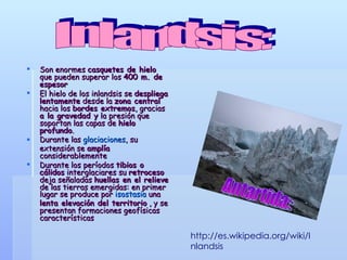 Son enormes  casquetes de hielo  que pueden superar los  400 m. de espesor  El hielo de los inlandsis se  despliega lentamente  desde la  zona central  hacia los  bordes extremos , gracias  a la gravedad y  la presión que soportan las capas de  hielo profundo . Durante las  glaciaciones , su extensión se  amplía  considerablemente Durante los períodos  tibios o cálidos  interglaciares su  retroceso  deja señaladas  huellas en el relieve  de las tierras emergidas: en primer lugar se produce por  isostasia  una  lenta elevación del territorio  , y se presentan formaciones geofísicas características Inlandsis: Antartida: http://es.wikipedia.org/wiki/Inlandsis 