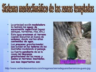 La principal acción  modeladora  la realizan las  aguas de escorrentía superficial  (aguas salvajes, torrentes, ríos, etc.) Esta agua  erosionan el terreno  cuando discurren en busca de  océanos , donde vierten  altos contenidos de agua. Los  procesos  gravitacionales  que actúan en las  laderas  de las montañas modelando el  paisaje . La fuerte  pendiente  de es la causa del  descenso gravitacional  del las  rocas y suelos  en  terrenos inestables . Los mas importantes son :   Sistema morfoclimático de las zonas templadas Sierra de Guara, Huesca http://www.vertientesaventura.com/imagenes/sierradeguara/barrancos-guara.jpg 