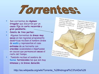 Son corrientes de  régimen irregular  que discurren por un  cauce fijo  de  corto recorrido  y  gran pendiente. Consta de tres partes: Algunos torrentes de  áreas muy secas  en las regiones propiamente desérticas reciben el nombre árabe de  wadis  y representan el caso  extremo  de un torrente con  crecidas  ocasionales e impetuosas en cauces que permanecen  secos  el resto del tiempo. También reciben el nombre de  lluvias  torrenciales  las que son muy  intensas  y de  breve duración . http://es.wikipedia.org/wiki/Torrente_%28hidrograf%C3%ADa%29 Torrentes: 