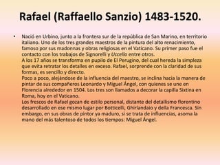 Rafael (Raffaello Sanzio) 1483-1520.
• Nació en Urbino, junto a la frontera sur de la república de San Marino, en territorio
italiano. Uno de los tres grandes maestros de la pintura del alto renacimiento,
famoso por sus madonnas y obras religiosas en el Vaticano. Su primer paso fue el
contacto con los trabajos de Signorelli y Uccello entre otros.
A los 17 años se transforma en pupilo de El Perugino, del cual hereda la simpleza
que evita retratar los detalles en exceso. Rafael, sorprende con la claridad de sus
formas, es sencillo y directo.
Poco a poco, alejándose de la influencia del maestro, se inclina hacia la manera de
pintar de sus compañeros Leonardo y Miguel Ángel, con quienes se une en
Florencia alrededor en 1504. Los tres son llamados a decorar la capilla Sixtina en
Roma, hoy en el Vaticano.
Los frescos de Rafael gozan de estilo personal, distante del detallismo florentino
desarrollado en ese mismo lugar por Botticelli, Ghirlandaio y della Francesca. Sin
embargo, en sus obras de pintor ya maduro, si se trata de influencias, asoma la
mano del más talentoso de todos los tiempos: Miguel Ángel.
 