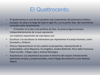El Quattrocento.
• El Quattrocento es uno de los periodos más importantes del panorama artístico
europeo. Se sitúa a lo largo de todo el siglo XV, y es la primer fase del movimiento
conocido como renacimiento.
• El hombre es la obra más perfecta de Dios. Se pinta la figura humana
independientemente de lo que represente.
Los máximos exponentes de esta época son:
• Escultura: Los escultores se interesaron por representar el cuerpo humano, como
Donatello y Ghiberti.
• Pintura: Representaron en los cuadros la perspectiva, representando la
profundidad, como Masaccio, Fra Angélico, Sandro Botticelli, Piero della Francesca,
Paolo Uccello , Filippo Lippi y Andrea Mantegna
• Arquitectura: Los arquitectos buscaron el dominio del espacio introduciendo
elementos simples y proporcionados, como Filippo Brunelleschi y Leon Battista
Alberti.
 