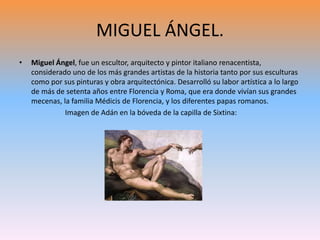 MIGUEL ÁNGEL.
• Miguel Ángel, fue un escultor, arquitecto y pintor italiano renacentista,
considerado uno de los más grandes artistas de la historia tanto por sus esculturas
como por sus pinturas y obra arquitectónica. Desarrolló su labor artística a lo largo
de más de setenta años entre Florencia y Roma, que era donde vivían sus grandes
mecenas, la familia Médicis de Florencia, y los diferentes papas romanos.
Imagen de Adán en la bóveda de la capilla de Sixtina:
 