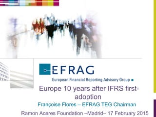 Europe 10 years after IFRS first-
adoption
Françoise Flores – EFRAG TEG Chairman
Ramon Aceres Foundation –Madrid– 17 February 2015
 