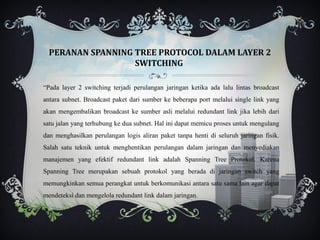 PERANAN SPANNING TREE PROTOCOL DALAM LAYER 2
                   SWITCHING

“Pada layer 2 switching terjadi perulangan jaringan ketika ada lalu lintas broadcast
antara subnet. Broadcast paket dari sumber ke beberapa port melalui single link yang
akan mengembalikan broadcast ke sumber asli melalui redundant link jika lebih dari
satu jalan yang terhubung ke dua subnet. Hal ini dapat memicu proses untuk mengulang
dan menghasilkan perulangan logis aliran paket tanpa henti di seluruh jaringan fisik.
Salah satu teknik untuk menghentikan perulangan dalam jaringan dan menyediakan
manajemen yang efektif redundant link adalah Spanning Tree Protokol. Karena
Spanning Tree merupakan sebuah protokol yang berada di jaringan switch yang
memungkinkan semua perangkat untuk berkomunikasi antara satu sama lain agar dapat
mendeteksi dan mengelola redundant link dalam jaringan.
 
