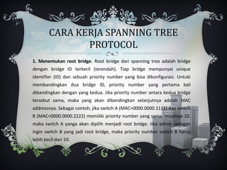 CARA KERJA SPANNING TREE
               PROTOCOL
1. Menentukan root bridge. Root bridge dari spanning tree adalah bridge
dengan bridge ID terkecil (terendah). Tiap bridge mempunyai unique
identifier (ID) dan sebuah priority number yang bisa dikonfigurasi. Untuki
membandingkan dua bridge ID, priority number yang pertama kali
dibandingkan dengan yang kedua. Jika priority number antara kedua bridge
tersebut sama, maka yang akan dibandingkan selanjutnya adalah MAC
addressnya. Sebagai contoh, jika switch A (MAC=0000.0000.1111) dan switch
B (MAC=0000.0000.2222) memiliki priority number yang sama, misalnya 10,
maka switch A yanga akan dipilih menjadi root bridge. Jika admin jaringan
ingin switch B yang jadi root bridge, maka priority number switch B harus
lebih kecil dari 10.
 