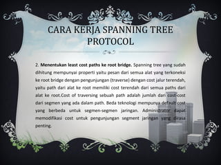 CARA KERJA SPANNING TREE
            PROTOCOL

2. Menentukan least cost paths ke root bridge. Spanning tree yang sudah
dihitung mempunyai properti yaitu pesan dari semua alat yang terkoneksi
ke root bridge dengan pengunjungan (traverse) dengan cost jalur terendah,
yaitu path dari alat ke root memiliki cost terendah dari semua paths dari
alat ke root.Cost of traversing sebuah path adalah jumlah dari cost-cost
dari segmen yang ada dalam path. Beda teknologi mempunya default cost
yang berbeda untuk segmen-segmen jaringan. Administrator dapat
memodifikasi cost untuk pengunjungan segment jaringan yang dirasa
penting.
 
