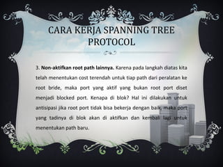 CARA KERJA SPANNING TREE
            PROTOCOL

3. Non-aktifkan root path lainnya. Karena pada langkah diatas kita
telah menentukan cost terendah untuk tiap path dari peralatan ke
root bride, maka port yang aktif yang bukan root port diset
menjadi blocked port. Kenapa di blok? Hal ini dilakukan untuk
antisipasi jika root port tidak bisa bekerja dengan baik, maka port
yang tadinya di blok akan di aktifkan dan kembali lagi untuk
menentukan path baru.
 