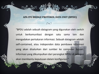 APA ITU BRIDGE PROTOKOL DATA UNIT (BPDU)




“BPDU adalah sebuah datagram yang digunakan oleh switch
untuk    berkomunikasi   dengan   satu   sama   lain   dan
mengadakan pertukaran informasi. Sebuah datagram adalah
self-contained, atau independen data pembawa informasi
yang akan disalurkan dari sumber ke computer tujuan.
Informasi yang dikumpulkan dari perangkat BPDU di jaringan
akan membantu keputusan dalam konfigurasi.”
 