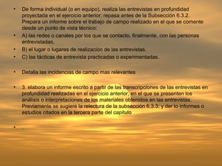 •   De forma individual (o en equipo), realiza las entrevistas en profundidad
    proyectada en el ejercicio anterior; repasa antes de la Subsección 6.3.2.
    Prepara un informe sobre el trabajo de campo realizado en el que se comente
    desde un punto de vista técnico:
•   A) las redes o canales por los que se contacto, finalmente, con las personas
    entrevistadas.
•   B) el lugar o lugares de realización de las entrevistas.
•   C) las tácticas de entrevista practicadas o experimentadas.

•   Detalla las incidencias de campo mas relevantes

•   3. elabora un informe escrito a partir de las transcripciones de las entrevistas en
    profundidad realizadas en el ejercicio anterior, en el que se presenten los
    análisis o interpretaciones de los materiales obtenidos en las entrevistas.
    Previamente se sugiere la relectura de la subsección 6.3.3; y der lo informes o
    estudios citados en la tercera parte del capitulo

•   .
 