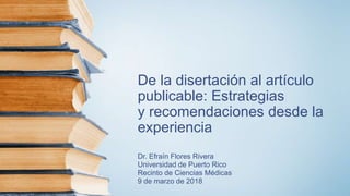 De la disertación al artículo
publicable: Estrategias
y recomendaciones desde la
experiencia
Dr. Efraín Flores Rivera
Universidad de Puerto Rico
Recinto de Ciencias Médicas
9 de marzo de 2018
 