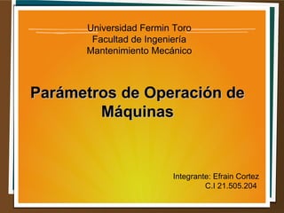 Universidad Fermin Toro
Facultad de Ingeniería
Mantenimiento Mecánico
Parámetros de Operación deParámetros de Operación de
MáquinasMáquinas
Integrante: Efrain Cortez
C.I 21.505.204
 