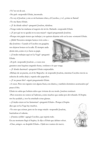 –Vo' no soi de acá.
–No puh –respondió Efraín, incomodo.
–Yo soy el Joselote y este es mi hermano chico, el Cocoliso, y vo', ¿cómo te llamai?
–Yo me llamo Efraín.
– ¿Y de dónde saliste? –preguntó Joselote, riéndose.
–Vengo todas las mañanas al negocio de mi tío Abelardo –respondió Efraín.
– ¿Y por qué no te quedai en tu casa mejor? –siguió preguntando Joselote.
–Porque mis papás tienen que trabajar y no quieren dejarme solo en la casa –comentó Efraín.
– ¡Shhh! Nosotros siempre hemos vivío solos –
dijo Joselote–. Cuando el Cocoliso era guagüita
nos dejaron botaos en la calle. Él siempre anda
detrás mío, como si yo fuera su papá.
– ¿Ustedes trabajan aquí en La Vega? –preguntó
Efraín.
–Zi poh –respondió Joselote–, a veces nos
ganamos unas luquitas cargando frutas, verduras o lo que venga.
– ¿Y dónde duermen? –preguntó Efraín sorprendido.
–Debajo de un puente, en el río Mapocho –le respondió Joselote, mientras Cocoliso movía su
cabecita de arriba abajo y repetía «dio papocho».
– ¿Y no pasan frío? –siguió preguntando Efraín.
–A veces. Pero nos tapamo con alguna frazá, con diarios, y también dormimos acurrucaítos pa'
pasar el frío.
Efraín no sabía que hubiera niños que vivieran de ese modo. Joselote continuó:
–Pero nosotros no somos na' ladrones, como muchos que andan por ahí robando. El Sopita
nos ha ayudado, y nos ha enseñado cosas güenas.
– ¿Ustedes creen en los fantasmas? –preguntó Efraín–. Porque el Sopita
dice que en La Vega hay muchos.
–Yo creo que existen, pero no les tengo miedo –respondió Joselote,
haciéndose el valiente.
– ¡Fatama oyiible! –agregó Cocoliso, que repetía todo.
En ese momento llegó el Sopita y le dijo a Efraín que debían volver.
–Chao, amigos –se despidió Efraín–. Ojalá nos veamos de nuevo.
 