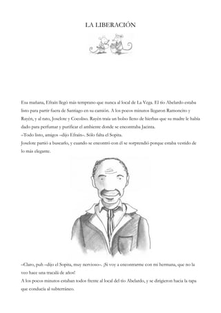 LA LIBERACIÓN
Esa mañana, Efraín llegó más temprano que nunca al local de La Vega. El tío Abelardo estaba
listo para partir fuera de Santiago en su camión. A los pocos minutos llegaron Ramoncito y
Rayén, y al rato, Joselote y Cocoliso. Rayén traía un bolso lleno de hierbas que su madre le había
dado para perfumar y purificar el ambiente donde se encontraba Jacinta.
–Todo listo, amigos –dijo Efraín–. Sólo falta el Sopita.
Joselote partió a buscarlo, y cuando se encontró con él se sorprendió porque estaba vestido de
lo más elegante.
–Claro, puh –dijo el Sopita, muy nervioso–. ¡Si voy a encontrarme con mi hermana, que no la
veo hace una tracalá de años!
A los pocos minutos estaban todos frente al local del tío Abelardo, y se dirigieron hacia la tapa
que conducía al subterráneo.
 