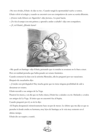 –No nos olvides, Efraín –le dijo su tío–. Cuando tengái la oportunidad vuelve a vernos.
Efraín volvió al colegio y cuando se encontró con sus compañeros de curso se sentía diferente.
– ¡Estuve todo febrero en Algarrobo! –dijo Javiera–. Lo pasé bacán.
– ¡Yo fui al campo con mis primos y aprendí a andar a caballo! –dijo otro compañero.
– ¿Y, tú Efraín?, ¿Dónde fuiste?
–Me quedé en Santiago –dijo Efraín, pensando que si contaba su aventura no le iban a creer.
Pero en realidad pensaba que había pasado un verano fantástico.
Cuando comenzó la clase con la señorita Mercedes, ella les preguntó por sus vacaciones.
Después de escucharlos dijo:
– ¡Ustedes son privilegiados! Hay mucha gente que no tiene ninguna posibilidad de salir a
descansar en verano.
Efraín recordó a sus amigos de La Vega.
Pasaron los meses, y un día que no hubo clases, Efraín fue a saludar a su tío Abelardo y a todos
sus amigos de La Vega. Al único que no encontró fue al Sopita.
Cuando preguntó por él, su tío le dijo:
–El Sopita desapareció misteriosamente hace un par de meses. Lo último que me dijo es que se
pensaba ir donde estaba su hermana, muy lejos de Santiago; se le veía muy contento en el
último tiempo.
Efraín dio un suspiro y sonrió.
 