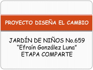 PROYECTO DISEÑA EL CAMBIO


 JARDÍN DE NIÑOS No.659
   “Efraín González Luna”
     ETAPA COMPARTE
 