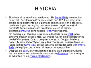HISTORIAEl primer virus atacó a una máquina IBM Serie 360 (y reconocido como tal). Fue llamado Creeper, creado en 1972. Este programa emitía periódicamente en la pantalla el mensaje: «I'm a creeper... catch me ifyou can!» (¡Soy una enredadera... agárrame si tú puedes!). Para eliminar este problema se creó el primer programa antivirus denominado Reaper (cortadora).Sin embargo, el término virus no se adoptaría hasta 1984, pero éstos ya existían desde antes. Sus inicios fueron en los laboratorios de Bell Computers. Cuatro programadores (H. Douglas Mellory, Robert Morris, VictorVysottsky y Ken Thompson) desarrollaron un juego llamadoCoreWar, el cual consistía en ocupar toda la memoria RAM del equipo contrario en el menor tiempo posible.Después de 1984, los virus han tenido una gran expansión, desde los que atacan los sectores de arranque de disquetes hasta los que se adjuntan en un correo electrónico.