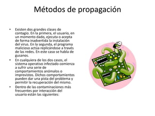 Métodos de propagaciónExisten dos grandes clases de contagio. En la primera, el usuario, en un momento dado, ejecuta o acepta de forma inadvertida la instalación del virus. En la segunda, el programa malicioso actúa replicándose a través de las redes. En este caso se habla de gusanos.En cualquiera de los dos casos, el sistema operativo infectado comienza a sufrir una serie de comportamientos anómalos o imprevistos. Dichos comportamientos pueden dar una pista del problema y permitir la recuperación del mismo.Dentro de las contaminaciones más frecuentes por interacción del usuario están las siguientes: