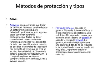 Métodos de protección y tiposActivosAntivirus: son programas que tratan de descubrir las trazas que ha dejado un software malicioso, para detectarlo y eliminarlo, y en algunos casos contener o parar la contaminación. Tratan de tener controlado el sistema mientras funciona parando las vías conocidas de infección y notificando al usuario de posibles incidencias de seguridad. Por ejemplo, al verse que se crea un archivo llamadoWin32.EXE.vbs en la carpeta C:\Windows\%System32%\ en segunddo plano, ve que es comportamiento sospechoso, salta y avisa al usuario.Filtros de ficheros: consiste en generar filtros de ficheros dañinos si el ordenador está conectado a una red. Estos filtros pueden usarse, por ejemplo, en el sistema de correos o usando técnicas de firewall. En general, este sistema proporciona una seguridad donde no se requiere la intervención del usuario, puede ser muy eficaz, y permitir emplear únicamente recursos de forma más selectiva.