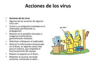 Acciones de los virusAcciones de los virusAlgunas de las acciones de algunos virus son:Unirse a un programa instalado en el ordenador permitiendo su propagación.Mostrar en la pantalla mensajes o imágenes humorísticas, generalmente molestas.Ralentizar o bloquear el ordenador.Destruir la información almacenada en el disco, en algunos casos vital para el sistema, que impedirá el funcionamiento del equipo.Reducir el espacio en el disco.Molestar al usuario cerrando ventanas, moviendo el ratón...