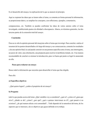 Es el desarrollo del ensayo, la explicación de lo que se anunció al principio. 
Aquí se exponen las ideas que se tienen sobre el tema, se comenta en forma personal la información, 
se proporcionan datos y se amplían los conceptos, con reflexiones, ejemplos, comentarios, 
comparaciones, etc. También se pueden confrontar las ideas de varios autores sobre el tema 
investigado, estableciendo puntos de afinidad o discrepancia. Abarca, en términos generales, las dos 
terceras partes de la extensión total del ensayo. 
Conclusión 
Ésta no es sólo la opinión personal del ensayista sobre el tema que investigó. Para concluir, realiza el 
resumen de los puntos desarrollados a lo largo del ensayo y sus consecuencias, comenta los resultados 
y da una opinión final, la cual puede consistir en una postura específica ante el tema, una interrogante, 
un juicio de valor, una exhortación, una propuesta para resolver el problema tratado, etc. Una manera 
recomendable de concluir es retomar la introducción, para ver hasta qué punto se logró lo anunciado 
en ella. 
Pasos para redactar un ensayo 
Busca toda la información que necesites para desarrollar el tema que has elegido. 
Para ello: 
a) Especifica objetivos 
: ¿Qué quiero lograr?, ¿cuáles el propósito de mi ensayo? 
b) Pregunta 
todo lo que puedas acerca del tema: ¿Qué variables voy a considerar?, ¿qué es?, ¿cómo es?,¿para que 
sirve?, ¿dónde se da?, ¿cómo?, ¿por qué?, ¿qué o quienes intervienen en él?, ¿qué pasará si no 
existiera?, ¿de qué manera afecta a mi comunidad?... Todo depende de la naturaleza del tema, de los 
aspectos que te interesen y de os objetivos que gayas definido en tu trabajo. 
 