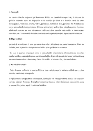 c) Responde 
por escrito todas las preguntas que formulaste. Utiliza tus conocimientos previos y la información 
que has recabado; busca las respuestas en las fuentes que estén a tu alcance: libros de texto, 
enciclopedias, resúmenes, revistas, videos, periódicos, material en línea, personas, etc. A medida que 
vayas respondiendo tu conocimiento del tema será mayor y tendrás ideas más claras sobre el mismo; 
sabrás qué aspectos son más interesantes, cuáles necesitas consultar más, cuáles te parecen poco 
relevantes, etc. En esta tarea las fichas de trabajo son de gran ayuda para organizar la información. 
d) Elige un título 
que esté de acuerdo con el tema que vas a desarrollar. Además de que todos los ensayos deben ser 
titulados, esto te permitirá no apartarte de la idea principal Redacta tu ensayo 
. De todo lo que has investigado sobre el tema elegido, selecciona la información que necesites; 
escribe tus ideas organizándolas en párrafos que hablen de un solo aspecto del tema, verificando que 
los enunciados resulten coherentes y claros. No olvides la introducción y las conclusiones. 
f) Revisa críticamente 
. Antes de pasar en limpio tu ensayo, léelo (o pide a alguien que lo lea) con cuidado para revisar 
sintaxis, vocabulario y ortografía. 
Si repites mucho una palabra o construcción, sustitúyela con otra equivalente; cuando sea necesario, 
vuelve a redactar. Asegúrate de emplear los nexos y frases de enlace debidos en cada párrafo, y que 
la puntuación ayude a seguir el orden de las ideas. 
