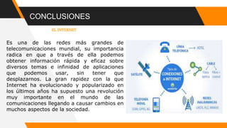 CONCLUSIONES
EL INTERNET
Es una de las redes más grandes de
telecomunicaciones mundial, su importancia
radica en que a través de ella podemos
obtener información rápida y eficaz sobre
diversos temas e infinidad de aplicaciones
que podemos usar, sin tener que
desplazarnos. La gran rapidez con la que
Internet ha evolucionado y popularizado en
los últimos años ha supuesto una revolución
muy importante en el mundo de las
comunicaciones llegando a causar cambios en
muchos aspectos de la sociedad.
 