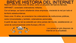 BREVE HISTORIA DEL INTERNETNace en EEUU hace unos 30 años, como un proyecto del Ejército llamado
ARPANET, conectado ordenadores militares.
Con el tiempo, se fueron añadiendo otras empresas, creciendo la red por todo el
territorio estadounidense.
Hace unos 10 años, se conectaron los ordenadores de instituciones públicas,
como Universidades y también, ordenadores personales.
A partir de aquí, la red se extendió por otros países del mundo, estableciendo un
canal de comunicaciones entre Europa y EE.UU.
Los países en gris disponen de
Internet en la actualidad.
 