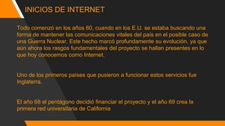 INICIOS DE INTERNET
Todo comenzó en los años 60, cuando en los E.U. se estaba buscando una
forma de mantener las comunicaciones vitales del país en el posible caso de
una Guerra Nuclear. Este hecho marcó profundamente su evolución, ya que
aún ahora los rasgos fundamentales del proyecto se hallan presentes en lo
que hoy conocemos como Internet.
Uno de los primeros países que pusieron a funcionar estos servicios fue
Inglaterra.
El año 68 el pentágono decidió financiar el proyecto y el año 69 crea la
primera red universitaria de California
 