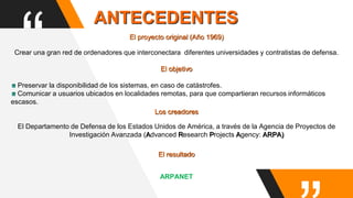 “Crear una gran red de ordenadores que interconectara diferentes universidades y contratistas de defensa.
El objetivo
Preservar la disponibilidad de los sistemas, en caso de catástrofes.
Comunicar a usuarios ubicados en localidades remotas, para que compartieran recursos informáticos
escasos.
El proyecto original (Año 1969)
ANTECEDENTES
El Departamento de Defensa de los Estados Unidos de América, a través de la Agencia de Proyectos de
Investigación Avanzada (Advanced Research Projects Agency: ARPA)
El resultado
ARPANET
Los creadores
 