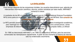 “Poco tiempo después de las conexiones iniciales, los usuarios descubrieron que, además de
intercambiar información científica y técnica, podían socializar por este medio. ARPANET
comenzó a crecer.
A mediados de los 80’s la Fundación Nacional para la Ciencia (National Science Foundation:
NFS) toma parte en el proyecto, conectando ARPANET con su red NFSnet. Esa conexión de
ambas redes recibió el nombre de Internet.
LA EVOLUCIÓN
La NFS permitió amplia disponibilidad de conexiones a Internet para investigación académica,
pero restringió los negocios privados a través del sistema. Como consecuencia, varias
empresas de telecomunicaciones empezaron a construir sus propias redes y a ofrecer
servicios similares.
En 1990 se desconectó ARPANET y en 1995 se descontinuó NFSnet, pero los servicios
comerciales las reemplazaron rápidamente. A partir de ese momento la historia de Internet
sólo ha evidenciado crecimiento.
 