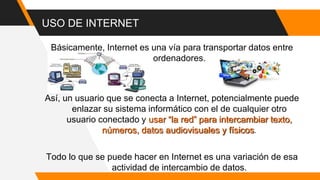 USO DE INTERNET
Básicamente, Internet es una vía para transportar datos entre
ordenadores.
Así, un usuario que se conecta a Internet, potencialmente puede
enlazar su sistema informático con el de cualquier otro
usuario conectado y usar “la red” para intercambiar texto,
números, datos audiovisuales y físicos.
Todo lo que se puede hacer en Internet es una variación de esa
actividad de intercambio de datos.
 