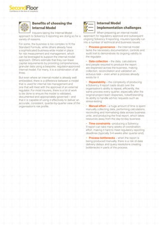 Benefits of choosing the                                  Internal Model
            Internal Model                                            implementation challenges
             Insurers taking the Internal Model                      When preparing an internal model
approach to Solvency II reporting are doing so for a       approach for regulatory approval and subsequent
variety of reasons.                                        ongoing Solvency II reporting, insurers typically run
                                                           into a number of technical and business issues:
For some, the business is too complex to fit the
Standard Formula, while others already have                 •	 Process governance – the internal model
a sophisticated business-wide model in place                lacks the necessary documentation, controls and
for risk measurement and management, which                  audit trail to demonstrate its ongoing validity to
can be leveraged to support the internal model              the regulator
approach. Others estimate that they can lower               •	 Data collection – the data, calculations
capital requirements by providing comprehensive,            and people required to produce the report
granular data using a bespoke, regulator-approved           are dispersed across the business, making
internal model. For many, it is a combination of all        collection, reconciliation and validation an
three.                                                      arduous task – even when a process already
But even where an internal model is already well            exists for it
embedded, there is a difference between a model             •	 Repeatability – the complexity of producing
that is used for internal risk management and               a Solvency II report casts doubt over the
one that will meet with the approval of an external         organisation’s ability to repeat, efficiently, the
regulator. For most insurers, there is a lot of work        same process every quarter, especially after the
to be done to ensure the model is validated,                original project team disperses, notwithstanding
documented and appropriately governed – and                 its ability to handle ad-hoc requests such as
that it is capable of using it effectively to deliver an    stress-testing
accurate, consistent, quarter-by-quarter view of the
organisation’s risk profile.                                •	 Manual effort – a huge amount of time is spent
                                                            manually collecting data, performing calculations,
                                                            reconciling and normalising data across business
                                                            units, and producing the final report, which takes
                                                            resources away from the day-to-day business
                                                            •	 Time constraints –producing a Solvency
                                                            II report can take many weeks of coordination
                                                            effort, making it hard to meet regulatory reporting
                                                            deadlines (typically 3-4 weeks after quarter end)
                                                            •	 Process bottlenecks – when the report is
                                                            being produced manually, there is a risk of data
                                                            delivery delays and query resolutions creating
                                                            bottlenecks in parts of the process.
 
