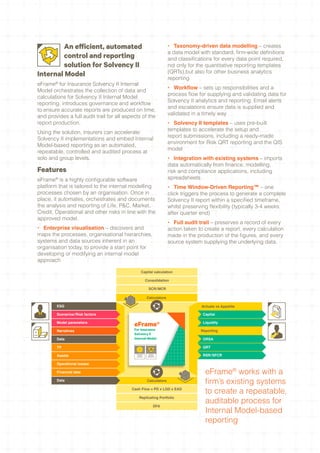 An efficient, automated                                            •	 Taxonomy-driven data modelling – creates
                                                                           a data model with standard, firm-wide definitions
        control and reporting                                              and classifications for every data point required,
        solution for Solvency II                                           not only for the quantitative reporting templates
                                                                           (QRTs),but also for other business analytics
Internal Model                                                             reporting
eFrame® for Insurance Solvency II Internal
                                                                           •	 Workflow – sets up responsibilities and a
Model orchestrates the collection of data and
                                                                           process flow for supplying and validating data for
calculations for Solvency II Internal Model
                                                                           Solvency II analytics and reporting. Email alerts
reporting, introduces governance and workflow
                                                                           and escalations ensure data is supplied and
to ensure accurate reports are produced on time,
                                                                           validated in a timely way
and provides a full audit trail for all aspects of the
report production.                                                         •	 Solvency II templates – uses pre-built
                                                                           templates to accelerate the setup and
Using the solution, insurers can accelerate
                                                                           report submissions, including a ready-made
Solvency II implementations and embed Internal
                                                                           environment for Risk QRT reporting and the QIS
Model-based reporting as an automated,
                                                                           model
repeatable, controlled and audited process at
solo and group levels.                                                     •	 Integration with existing systems – imports
                                                                           data automatically from finance, modelling,
Features                                                                   risk and compliance applications, including
eFrame® is a highly configurable software                                  spreadsheets
platform that is tailored to the internal modelling                        •	 Time Window-Driven Reporting™ – one
processes chosen by an organisation. Once in                               click triggers the process to generate a complete
place, it automates, orchestrates and documents                            Solvency II report within a specified timeframe,
the analysis and reporting of Life, P&C, Market,                           whilst preserving flexibility (typically 3-4 weeks
Credit, Operational and other risks in line with the                       after quarter end)
approved model.
                                                                           •	 Full audit trail – preserves a record of every
•	 Enterprise visualisation – discovers and                                action taken to create a report, every calculation
maps the processes, organisational hierarchies,                            made in the production of the figures, and every
systems and data sources inherent in an                                    source system supplying the underlying data.
organisation today, to provide a start point for
developing or modifying an internal model
approach

                                                    Capital calculation

                                                           Consolidation

                                                             SCR/ MCR

                                                           Calculators

        ESG                                                                              Actuals vs Appetite

        Scenarios/ Risk factors                                                           Capital

        Model parameters
                                            eFrame®                                       Liquidity

        Narratives                          For Insurance                                Reporting
                                            Solvency II
        Data                                Internal Model                                ORSA

        TP                                                                                QRT

        Assets
                                             TIME WINDOW
                                                DRIVEN
                                              REPORTING
                                                              PROCESS
                                                             CONTROL &
                                                            AUDITABILITY
                                                                                          RSR/SFCR

        Operational losses

        Financial data                                                                     eFrame® works with a
        Data                                                Calculators
                                                                                           firm’s existing systems
                                           Cash Flow = PD x LGD x EAD
                                                                                           to create a repeatable,
                                                 Replicating Portfolio
                                                                                           auditable process for
                                                                     DFA
                                                                                           Internal Model-based
                                                                                           reporting
 