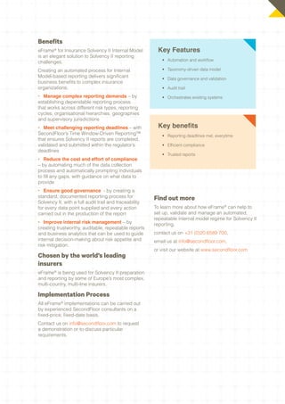 Benefits
eFrame® for Insurance Solvency II Internal Model         Key Features
is an elegant solution to Solvency II reporting
challenges.                                                •	 Automation and workflow

Creating an automated process for Internal                 •	 Taxonomy-driven data model
Model-based reporting delivers significant                 •	 Data governance and validation
business benefits to complex insurance
organizations:                                             •	 Audit trail
•	 Manage complex reporting demands – by                   •	 Orchestrates existing systems
establishing dependable reporting process
that works across different risk types, reporting
cycles, organisational hierarchies, geographies
and supervisory jurisdictions
•	 Meet challenging reporting deadlines – with           Key benefits
SecondFloor’s Time Window-Driven Reporting™                •	 Reporting deadlines met, everytime
that ensures Solvency II reports are completed,
validated and submitted within the regulator’s             •	 Efficient compliance
deadlines
                                                           •	 Trusted reports
•	 Reduce the cost and effort of compliance
– by automating much of the data collection
process and automatically prompting individuals
to fill any gaps, with guidance on what data to
provide
•	 Ensure good governance - by creating a
standard, documented reporting process for              Find out more
Solvency II, with a full audit trail and traceability
for every data point supplied and every action          To learn more about how eFrame® can help to
carried out in the production of the report             set up, validate and manage an automated,
                                                        repeatable internal model regime for Solvency II
•	 Improve internal risk management – by                reporting,
creating trustworthy, auditable, repeatable reports
and business analytics that can be used to guide        contact us on +31 (0)20 6589 700,
internal decision-making about risk appetite and        email us at info@secondfloor.com,
risk mitigation.
                                                        or visit our website at www.secondfloor.com
Chosen by the world’s leading
insurers
eFrame® is being used for Solvency II preparation
and reporting by some of Europe’s most complex,
multi-country, multi-line insurers.

Implementation Process
All eFrame® implementations can be carried out
by experienced SecondFloor consultants on a
fixed-price, fixed-date basis.
Contact us on info@secondfloor.com to request
a demonstration or to discuss particular
requirements.
 