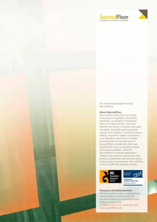 For more details please contact
SecondFloor.

About SecondFloor
SecondFloor helps firms to comply
and produce regulatory information
efficiently, consistently. Companies
that turn to SecondFloor’ solutions
benefit from timely, complete, accurate,
traceable, auditable and repeatable
reports and analytics. Facilitating stress
testing, economic capital calculations,
and regulatory reporting in complex
environments are key elements of
SecondFloor’s credentials that have
established it as a successful enabler
of business analytics. eFrame®,
SecondFloor’s software application,
reflects best practice approaches and
project accelerators learned with clients
during years of experience. SecondFloor
is also an IBM risk analytics reseller.




Request a full demonstration
Would you like to have a personalized
demonstration of the eFrame® for
Insurance Solvency II Internal Model?
Please contact us at
info@secondfloor.com or simply visit
www.secondfloor.com
 