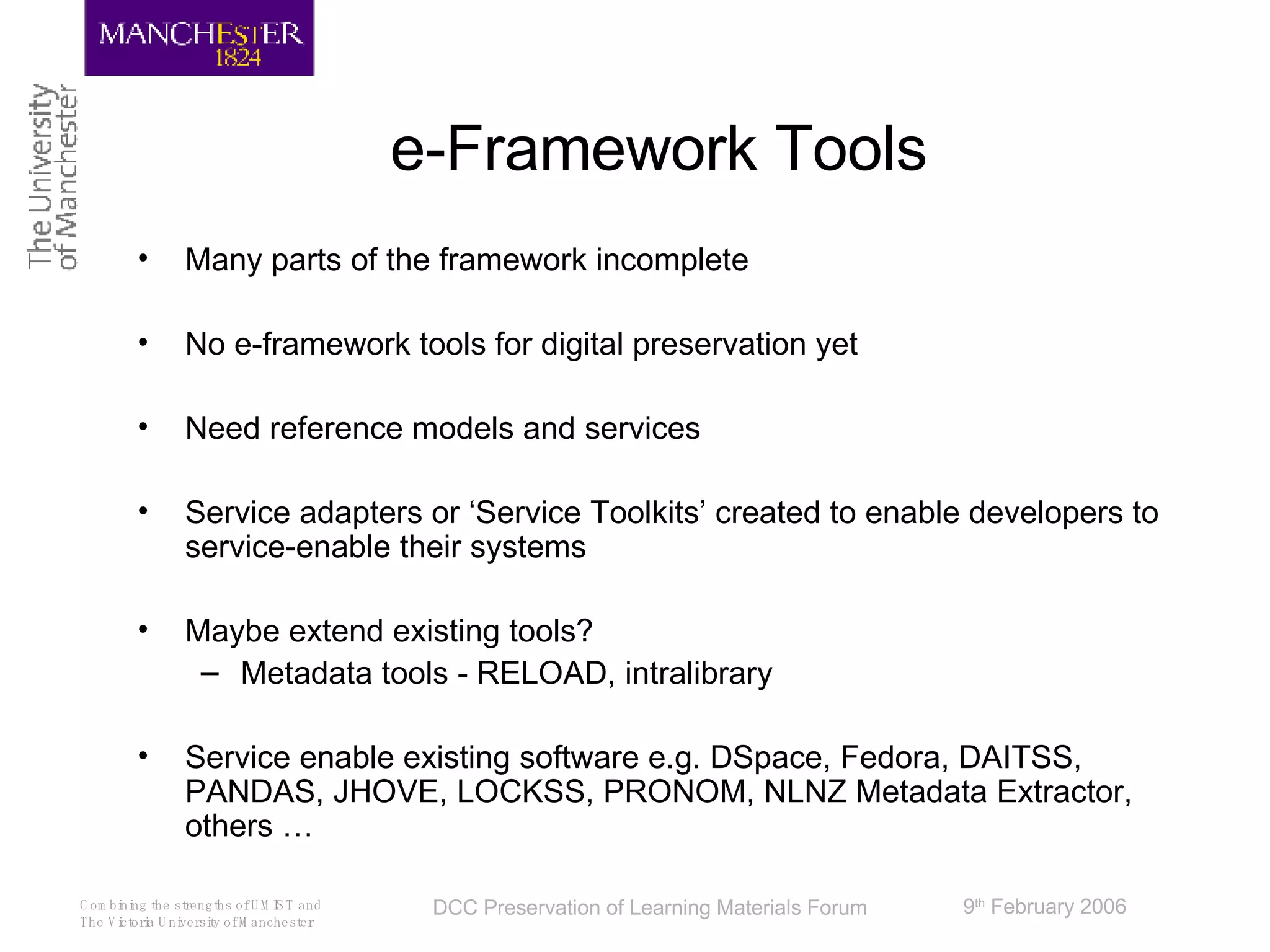 e-Framework Tools Many parts of the framework incomplete No e-framework tools for digital preservation yet Need reference models and services Service adapters or ‘Service Toolkits’ created to enable developers to service-enable their systems  Maybe extend existing tools?  Metadata tools - RELOAD, intralibrary Service enable existing software e.g. DSpace, Fedora, DAITSS, PANDAS, JHOVE, LOCKSS, PRONOM, NLNZ Metadata Extractor, others …  