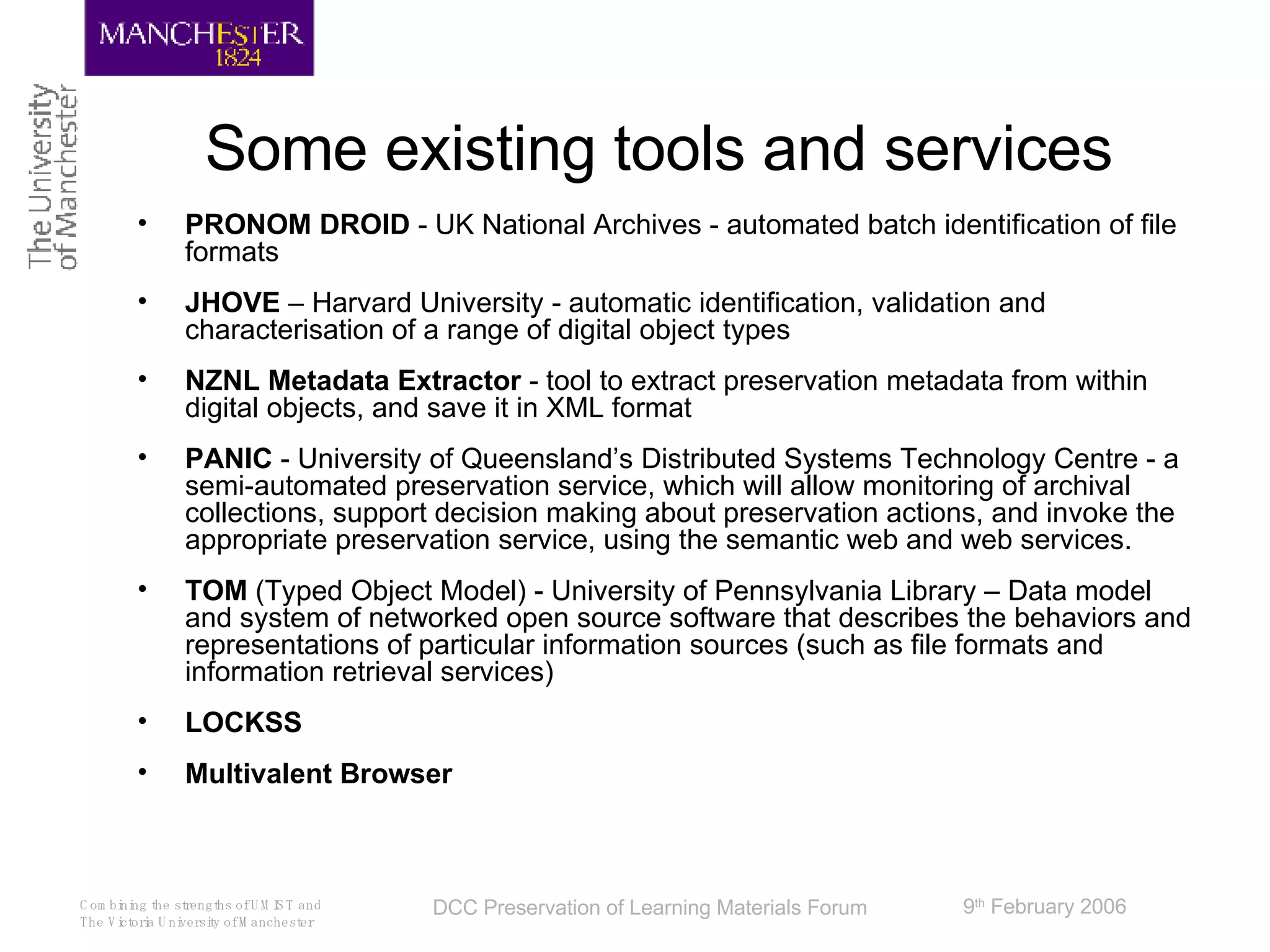 Some existing tools and services PRONOM DROID  - UK National Archives -  automated batch identification of file formats JHOVE  – Harvard University -  automatic identification, validation and characterisation of a range of digital object types NZNL Metadata Extractor  -  tool to extract preservation metadata from within digital objects, and save it in XML format PANIC  -  University of Queensland’s Distributed Systems Technology Centre - a semi-automated preservation service, which will allow monitoring of archival collections, support decision making about preservation actions, and invoke the appropriate preservation service, using the semantic web and web services. TOM  (Typed Object Model) -  University of Pennsylvania Library – Data model and system of networked open source software that describes the behaviors and representations of particular information sources (such as file formats and information retrieval services)  LOCKSS Multivalent Browser 