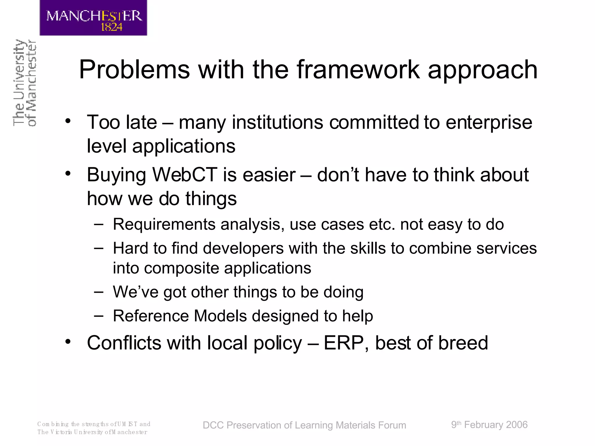 Problems with the framework approach Too late – many institutions committed to enterprise level applications Buying WebCT is easier – don’t have to think about how we do things Requirements analysis, use cases etc. not easy to do Hard to find developers with the skills to combine services into composite applications We’ve got other things to be doing Reference Models designed to help Conflicts with local policy – ERP, best of breed 